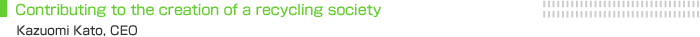 Contributing to the creation of a recycling society. Kazuomi Kato, CEO